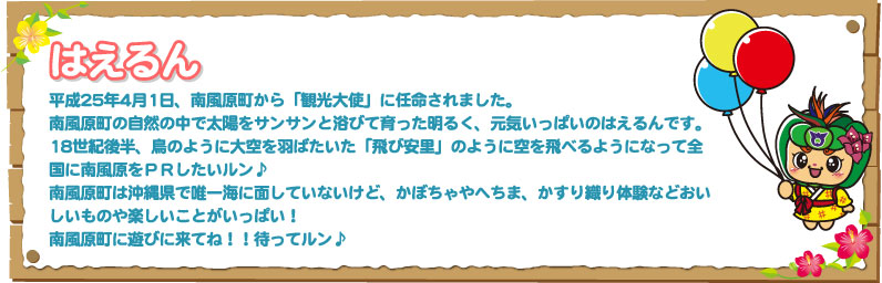 はえるん 平成25年4月1日、南風原町から「観光大使」に任命されました。南風原町の自然の中で太陽をサンサンと浴びて育った明るく、元気いっぱいのはえるんです。18世紀後半、鳥のように大空を羽ばたいた「飛び安里」のように空を飛べるようになって全国に南風原をＰＲしたいルン♪南風原町は沖縄県で唯一海に面していないけど、かぼちゃやへちま、かすり織り体験などおいしいものや楽しいことがいっぱい！南風原町に遊びに来てね！！待ってルン♪